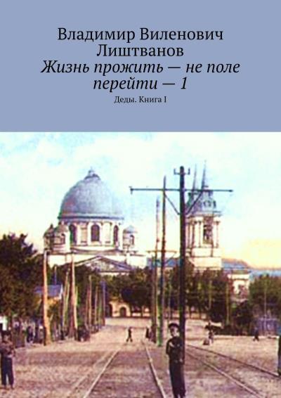 Книга Жизнь прожить – не поле перейти – 1. Деды. Книга I (Владимир Виленович Лиштванов)